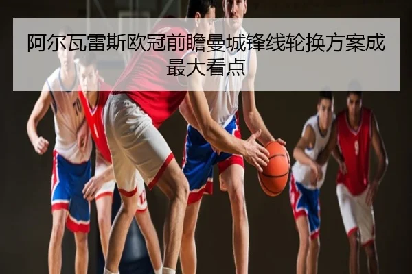 阿尔瓦雷斯欧冠前瞻曼城锋线轮换方案成最大看点