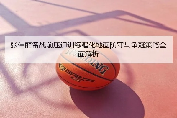 张伟丽备战前压迫训练强化地面防守与争冠策略全面解析