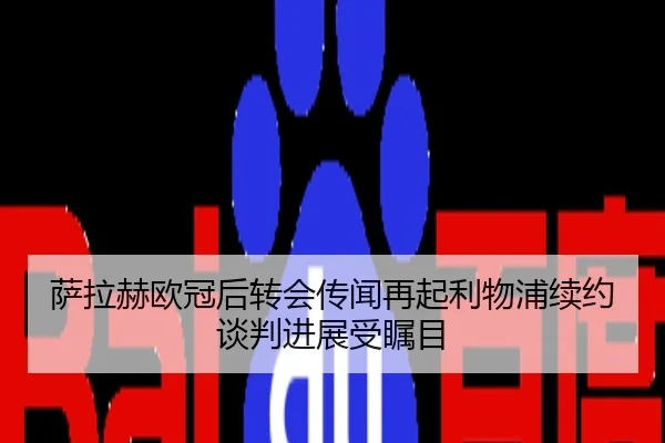 萨拉赫欧冠后转会传闻再起利物浦续约谈判进展受瞩目