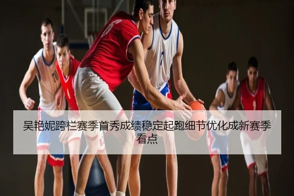 吴艳妮跨栏赛季首秀成绩稳定起跑细节优化成新赛季看点