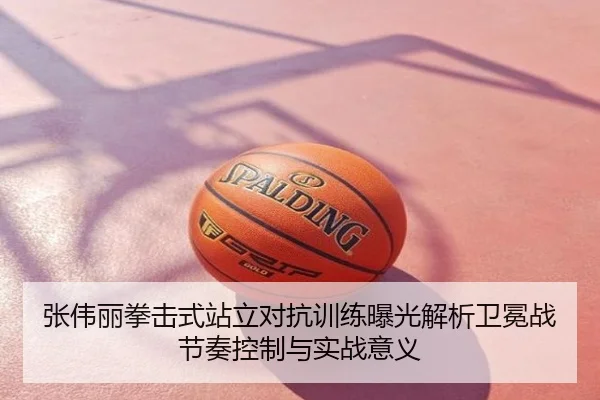 张伟丽拳击式站立对抗训练曝光解析卫冕战节奏控制与实战意义